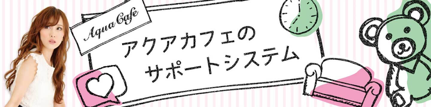 夜職/キャバクラ求人「アクアカフェ(aquacafe.jp)」のサポートシステムについて☆高時給・高収入・体験入店情報等キャバクラ求人情報をご紹介するサイトです!!